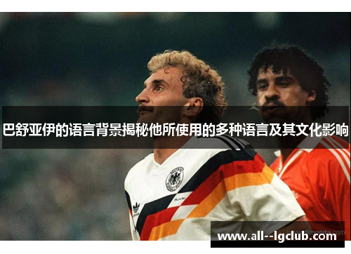 巴舒亚伊的语言背景揭秘他所使用的多种语言及其文化影响