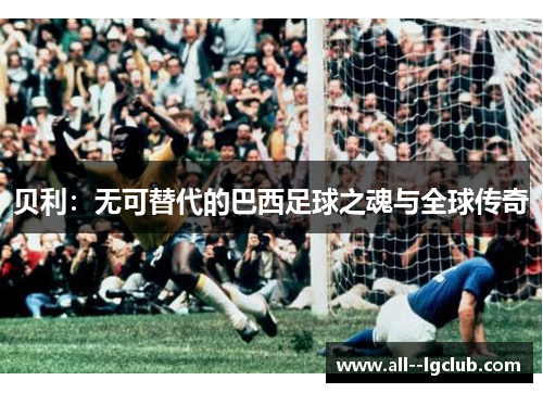 贝利:无可替代的巴西足球之魂与全球传奇 贝利:无可替代的巴西足球之魂与全球传奇