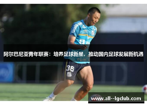 阿尔巴尼亚青年联赛:培养足球新星,推动国内足球发展新机遇 阿尔巴尼亚青年联赛:培养足球新星,推动国内足球发展新机遇