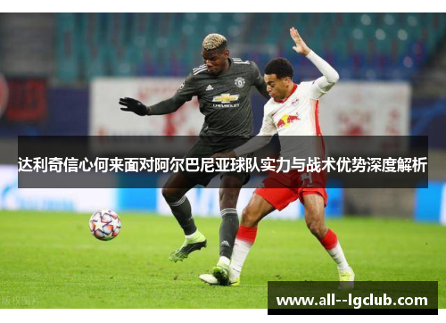 达利奇信心何来面对阿尔巴尼亚球队实力与战术优势深度解析 达利奇信心何来面对阿尔巴尼亚球队实力与战术优势深度解析