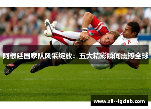 阿根廷国家队风采绽放:五大精彩瞬间震撼全球 阿根廷国家队风采绽放:五大精彩瞬间震撼全球
