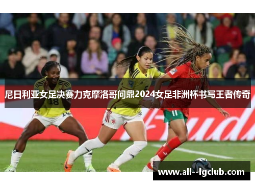 尼日利亚女足决赛力克摩洛哥问鼎2024女足非洲杯书写王者传奇