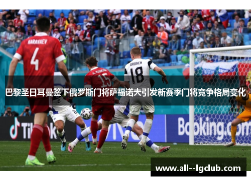 巴黎圣日耳曼签下俄罗斯门将萨福诺夫引发新赛季门将竞争格局变化