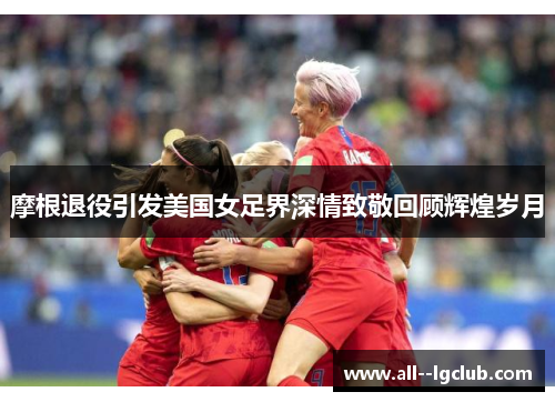 摩根退役引发美国女足界深情致敬回顾辉煌岁月