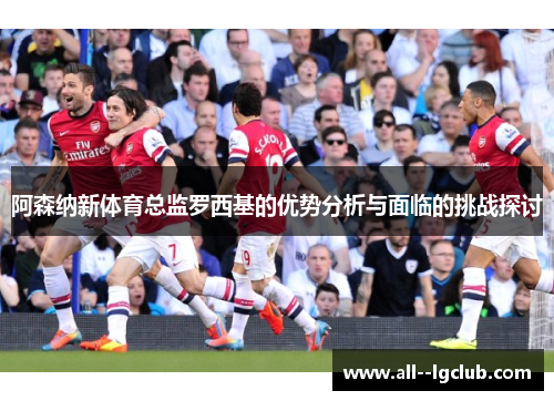阿森纳新体育总监罗西基的优势分析与面临的挑战探讨